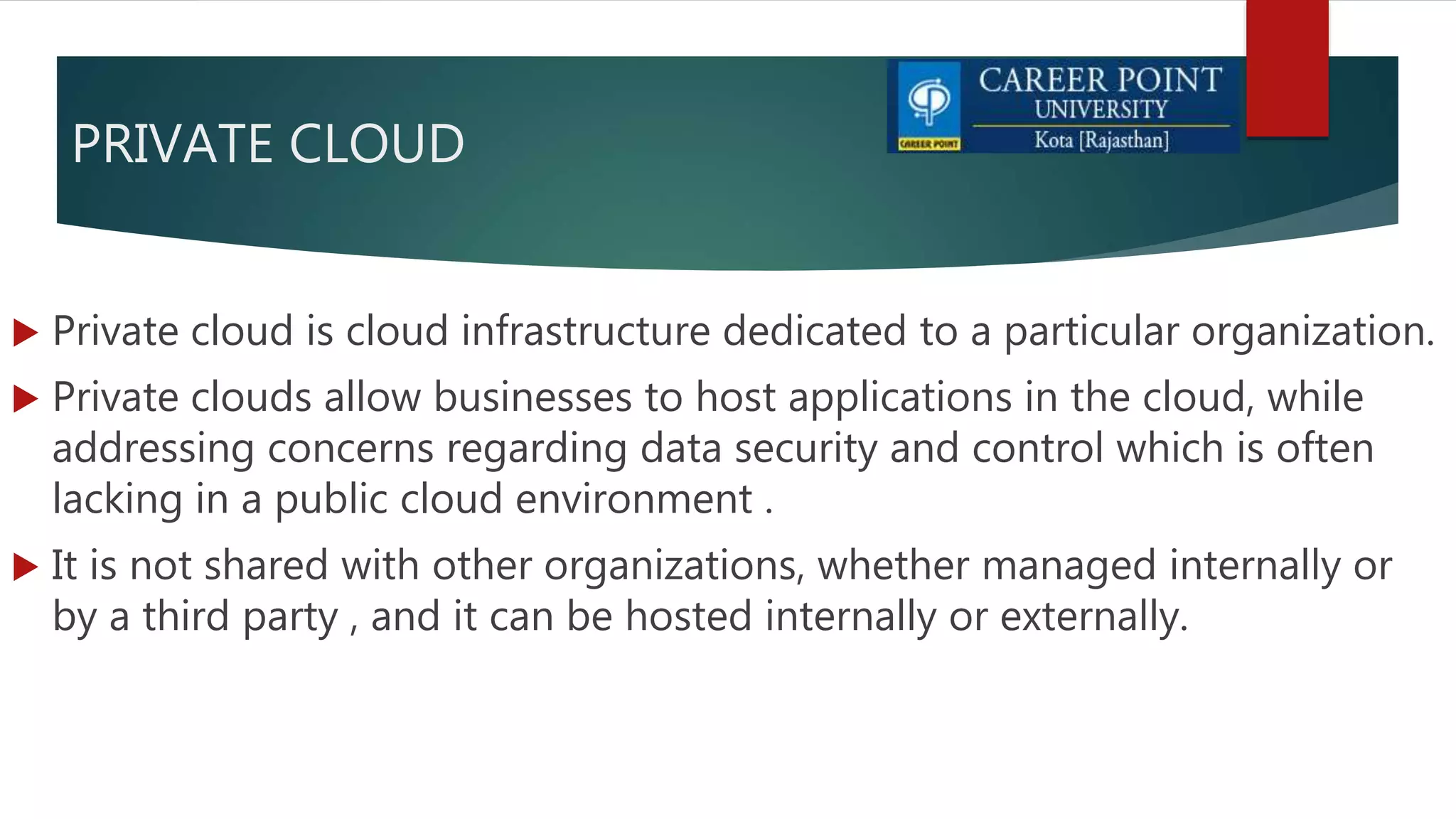 PRIVATE CLOUD
 Private cloud is cloud infrastructure dedicated to a particular organization.
 Private clouds allow businesses to host applications in the cloud, while
addressing concerns regarding data security and control which is often
lacking in a public cloud environment .
 It is not shared with other organizations, whether managed internally or
by a third party , and it can be hosted internally or externally.
 