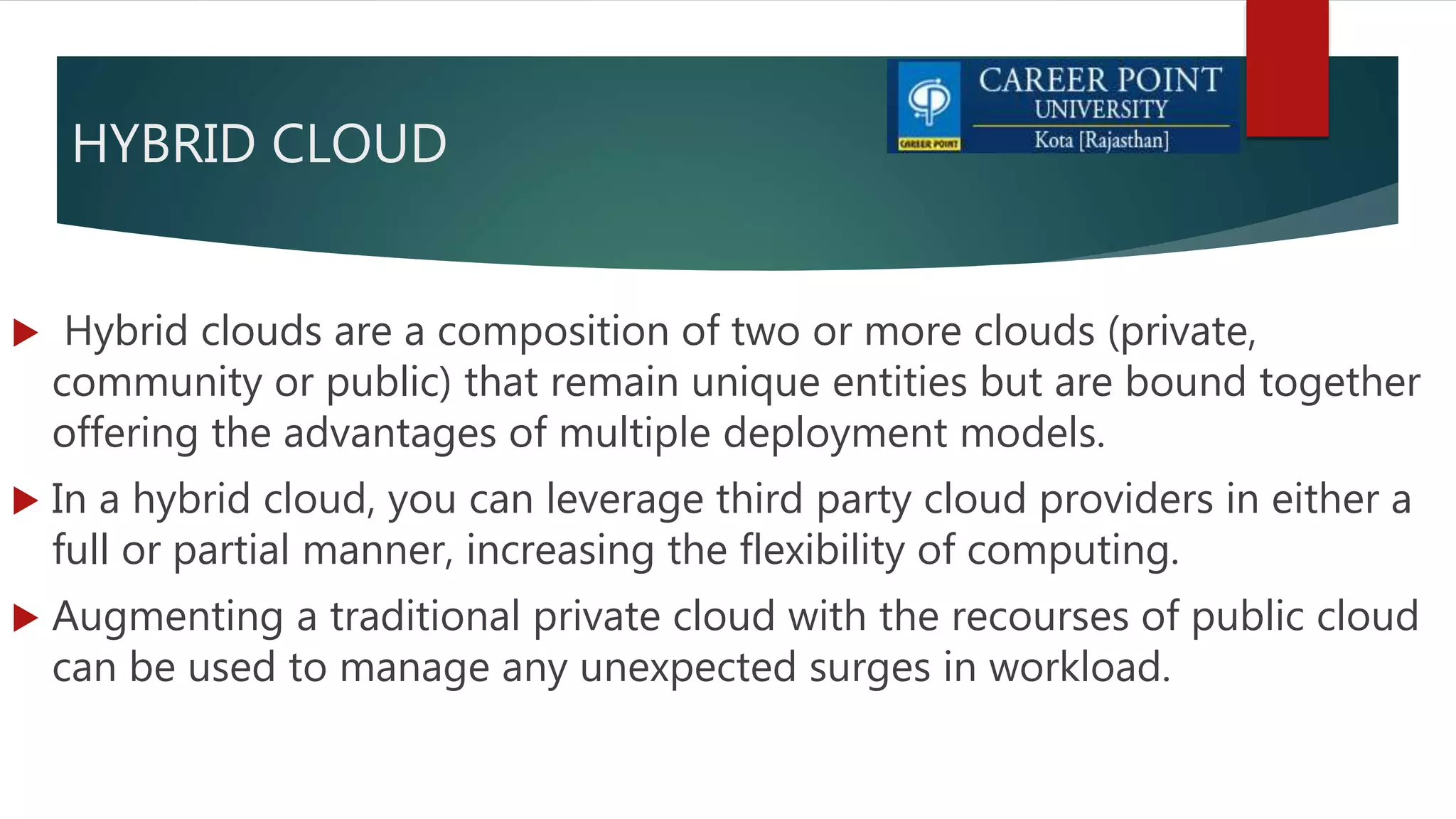 HYBRID CLOUD
 Hybrid clouds are a composition of two or more clouds (private,
community or public) that remain unique entities but are bound together
offering the advantages of multiple deployment models.
 In a hybrid cloud, you can leverage third party cloud providers in either a
full or partial manner, increasing the flexibility of computing.
 Augmenting a traditional private cloud with the recourses of public cloud
can be used to manage any unexpected surges in workload.
 