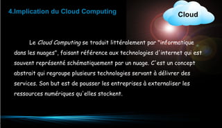4.Implication du Cloud Computing

Cloud

Le Cloud Computing se traduit littéralement par "informatique
dans les nuages", faisant référence aux technologies d'internet qui est
souvent représenté schématiquement par un nuage. C'est un concept
abstrait qui regroupe plusieurs technologies servant à délivrer des
services. Son but est de pousser les entreprises à externaliser les
ressources numériques qu'elles stockent.

10

 