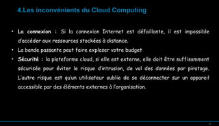 4.Les inconvénients du Cloud Computing
• La connexion : Si la connexion Internet est défaillante, il est impossible
d’accéder aux ressources stockées à distance.
• La bande passante peut faire exploser votre budget
• Sécurité : la plateforme cloud, si elle est externe, elle doit être suffisamment
sécurisée pour éviter le risque d’intrusion, de vol des données par piratage.
L’autre risque est qu’un utilisateur oublie de se déconnecter sur un appareil
accessible par des éléments externes à l’organisation.

12

12

 