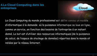 4.Le Cloud Computing dans les
entreprises

Cloud

Le Cloud Computing du monde professionnel est défini comme un modèle
d’informatique à la demande où la puissance informatique se loue en ligne,
comme un service, en fonction des besoins de l’entreprise à un instant
donné. Le but est d’utiliser des ressources informatiques (de la puissance
de calcul, de l’espace de stockage de données) réparties dans le monde et
reliées par le réseau Internet.

14

14

 