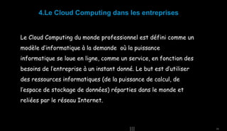 4.Le Cloud Computing dans les entreprises
Le Cloud Computing du monde professionnel est défini comme un
modèle d’informatique à la demande où la puissance
informatique se loue en ligne, comme un service, en fonction des
besoins de l’entreprise à un instant donné. Le but est d’utiliser
des ressources informatiques (de la puissance de calcul, de
l’espace de stockage de données) réparties dans le monde et
reliées par le réseau Internet.

15

 