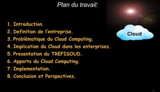 Plan du travail:
1. Introduction.
2. Definition de l’entreprise.
3. Problématique du Cloud Computing.

Cloud

4. Implication du Cloud dans les enterprises.
5. Presentation du TREFISOUD.
6. Apports du Cloud Computing.
7. Implementation.
8. Conclusion et Perspectives.
2

 
