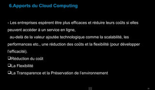 6.Apports du Cloud Computing

- Les entreprises espèrent être plus efficaces et réduire leurs coûts si elles
peuvent accéder à un service en ligne,
au-delà de la valeur ajoutée technologique comme la scalabilité, les
performances etc., une réduction des coûts et la flexibilité (pour développer
l’efficacité).
Réduction du coût
La Flexibilité
La Transparence et la Préservation de l’environnement

20

 
