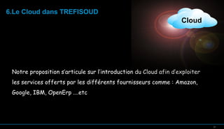 6.Le Cloud dans TREFISOUD

Cloud

Notre proposition s’articule sur l’introduction du Cloud afin d’exploiter
les services offerts par les différents fournisseurs comme : Amazon,
Google, IBM, OpenErp .…etc

21

21

 
