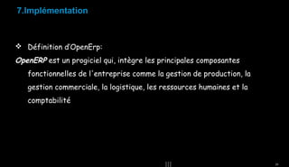 7.Implémentation

 Définition d’OpenErp:

OpenERP est un progiciel qui, intègre les principales composantes
fonctionnelles de l'entreprise comme la gestion de production, la
gestion commerciale, la logistique, les ressources humaines et la
comptabilité

26

 