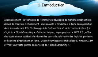 1.Introduction

Indéniablement , la technique de l’internet se développe de manière exponentielle
depuis sa création .Actuellement , une nouvelle « tendance » à faire son apparition
dans le monde des IT ( Technologies de l’information et de la communication ), il
s’agit du « Cloud Computing ». Cette technique , s’appuyant sur le WEB 2.0 , offre
des occasion aux sociétés de réduire les couts d’exploitation des logiciels par leurs
utilisations directement en ligne . Divers fournisseurs comme Google, Amazon, IBM
offrent une vaste gamme de services de « Cloud Computing ».

3

 