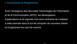 7. Conclusions & Perspectives

Avec l’émergence des Nouvelles Technologies de l’Information
et de la Communication (NTIC), les développeurs
d’applications et de logiciels sont ainsi contraints de s’adapter
à cette avancée dans le but de conquérir de nouveaux clients
et d’augmenter leur part de marché.

31

 