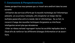 7. Conclusions & Perspectives/suite
Comme perspectives nous pensons que ce travail sera amélioré dans les axes
suivants:
-Utilisation des services offerts par la nouvelle technologie de l’informatique
ambiante ,en occurrence l’ubimedia, afin d’exploiter en temps réel les
multiples passerelles entre le monde réel et informatique. De ce fait, le
recours à l’usage des nouvelles techniques d’ergonomie ou interfaces
intelligentes seront plus que nécessaires
-Créer un réseau national regroupant toutes les sociétés impliquées dans le
Cloud afin de renforcer les différents échanges d’information et de savoirfaire.

33

 