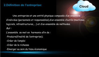 2.Définition de l’entreprise:

Cloud

Une entreprise et une entité physique composée d’un ensemble
d’individus (personnels et responsables),d’un ensemble d’outils (machines,
logiciels, infrastructures,….) et d’un ensemble de méthodes.

But :
L’ensemble se met en harmonie afin de :
-Produire(finalité de l’entreprise);
-Créer de l’emploi
-Créer de la richesse
-Emerger au sein du tissu économique
4

 
