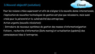 3.Nouvel objectif (solution)

Cloud

Pour les raisons citées auparavant et afin de s’aligner à la nouvelle donne internationale,

l’implication de nouvelles technologies de gestion est plus que nécessaire, mais aussi
vitale pour la pérennité et la vulnérabilité des entreprises
Action urgente (nouvelle révolution):
- Introduire de nouveaux systèmes de gestion des masses d’information(gestion
fichiers , recherche d’information (Data maning) et actualisation (update)) des
connaissances liées à l’entreprise.

8

 