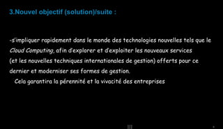 3.Nouvel objectif (solution)/suite :

-s’impliquer rapidement dans le monde des technologies nouvelles tels que le

Cloud Computing, afin d’explorer et d’exploiter les nouveaux services
(et les nouvelles techniques internationales de gestion) offerts pour ce
dernier et moderniser ses formes de gestion.
Cela garantira la pérennité et la vivacité des entreprises

9

 