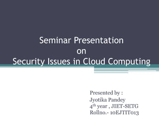 Seminar Presentation
on
Security Issues in Cloud Computing
Presented by :
Jyotika Pandey
4th year , JIET-SETG
Rollno.- 10EJTIT013
 