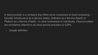 A cloud provider is a company that offers some component of cloud computing –
typically Infrastructure as a Service (IaaS)...