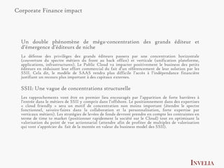 Corporate Finance impact



  Un double phénomène de méga-concentration des grands éditeur et
  d’émergence d’éditeurs de niche
  La défense des privilèges des grands éditeurs passera par une concentration horizontale
  (couverture du spectre métiers du front au back office) et verticale (unification plateforme,
  applications, infrastructures). Le Public Cloud va impacter positivement le business des petits
  éditeurs en réduisant leur effort commercial du fait d’un référencement de leur solution par les
  SSII. Cela dit, le modèle de SAAS rendra plus difficile l’accès à l’indépendance financière
  justifiant un recours plus important à des capitaux externes.

  SSII: Une vague de concentrations structurelle
  Les rapprochements vont être en premier lieu encouragés par l’apparition de forte barrières à
  l’entrée dans le métiers de SSII y compris dans l’offshore. Le positionnement dans des expertises
  « cloud friendly » sera un motif de concentration non moins important (étendre le spectre
  fonctionnel, savoirs-faires dans la collaboration et la personnalisation, forte expertise par
  verticaux métiers). Les stratégies de levées de fonds devront prendre en compte les contraintes en
  terme de time to market (positionner rapidement la société sur le Cloud) tout en optimisant la
  valorisation du point de vue actionnarial (attendre afin de profiter de multiples de valorisation
  qui vont s’apprécier du fait de la montée en valeur du business model des SSII).




                                                                                               INVELIA
 