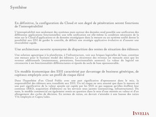 Synthèse


  En définitive, la configuration du Cloud et son degré de pénétration seront fonctions
  de l’interopérabilité
  L’interopérabilité non seulement des systèmes mais surtout des données rend possible une unification des
  différentes applications fonctionnelles: une telle unification est elle-même la condition nécessaire de la
  mise sur le Cloud d’applications et de données stratégiques dans la mesure ou un système unifié donne la
  possibilité aux DSI de garder le contrôle, de définir une stratégie applicative évolutive et d’assurer une
  réversibilité rapide.

  Une architecture ouverte synonyme de disparition des rentes de situation des éditeurs
  Une solution agnostique à la plateforme, à l’infrastructure, voir aux briques logicielles de base, constitue
  une menace pour le business model des éditeurs. La récurrence des revenus est menacée ainsi que les
  revenus additionnels (maintenance, prestations, fonctionnalités annexes). La valeur du logiciel est
  circonscrite à ses fonctionnalités différenciantes et épurée du socle de base opensourcable.


  Un modèle économique des SSII caractérisé par davantage de business générique, de
  capitaux employés avec un profil de risque élevé
  Dans l’hypothèse d’un Cloud Public avec une part significative d’opensource dans le mix, la
  responsabilité des éditeurs sera transférée aux SSII. Un tel risque ne sera assumé que dans la mesure oû
  une part significative de la valeur ajoutée est captée par les SSII ce qui suppose qu’elles étoffent leur
  contenus (R&D, acquisition d’éditeurs) ou les services sous jacents (outsourcing, infrastructures). Du
  reste, le modèle commercial est également remis en question dans le sens d’une montée en valeur et d’un
  allongement des cycles de décision. En termes de ratios, on devrait s’attendre à une hausse des ratios
  VA/employés et Capex/sales.




                                                                                                        INVELIA
 