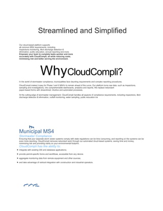Streamlined and Simplified
Our cloud-based platform supports
all common MS4 requirements, including
inspections monitoring, illicit discharge detection &
elimination, public education, annual reporting and more.
Empower your team to complete tasks quicker and more
accurately with CloudCompli, all while reducing costs,
minimizing risk and better serving the environment.
WhyCloudCompli?
In the world of stormwater compliance, municipalities face daunting requirements and complex reporting procedures.
CloudCompli makes it easy for Phase I and II MS4’s to remain ahead of the curve. Our platform turns raw data, such as inspections,
sampling and investigations, into comprehensible dashboards, analytics and reports. We replace redundant
paper-based forms with streamlined, intuitive and automated processes.
At the cutting-edge of stormwater management, CloudCompli handles all aspects of compliance requirements, including inspections, illicit
discharge detection & elimination, outfall monitoring, water sampling, public education tra
Municipal MS4
Stormwater Compliance
Ensuring that your separate storm sewer systems comply with state regulations can be time consuming, and reporting on the systems can be
even more daunting. CloudCompli removes redundant work through our automated cloud-based systems, saving time and money,
minimizing risk and providing clarity on your environmental footprint.
CloudCompli has the ability to:
 integrate with existing GIS and database applications;
 provide permit-specific forms and workflows, accessible from any device;
 aggregate monitoring data from remote equipment and other sources;
 and take advantage of vertical integration with construction and industrial operators.
 