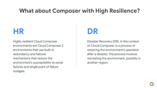 HR
Highly resilient Cloud Composer
environments are Cloud Composer 2
environments that use built-in
redundancy and failover
mechanisms that reduce the
environment's susceptibility to zonal
failures and single point of failure
outages.
DR
Disaster Recovery (DR), in the context
of Cloud Composer, is a process of
restoring the environment's operation
after a disaster. The process involves
recreating the environment, possibly in
another region.
What about Composer with High Resilience?
 