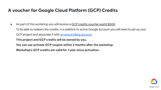 A voucher for Google Cloud Platform (GCP) Credits
● As part of this workshop you will receive a GCP credits voucher worth $500.
To be able to redeem the credits, in a addition to active Google Account you will need to set up your
GCP project and associate it with an active billing account.
This project and GCP credits will be owned by you.
You can use activate GCP coupon within 2 months after the workshop.
Workshop’s GCP credits are valid for 1 year since activation.
 