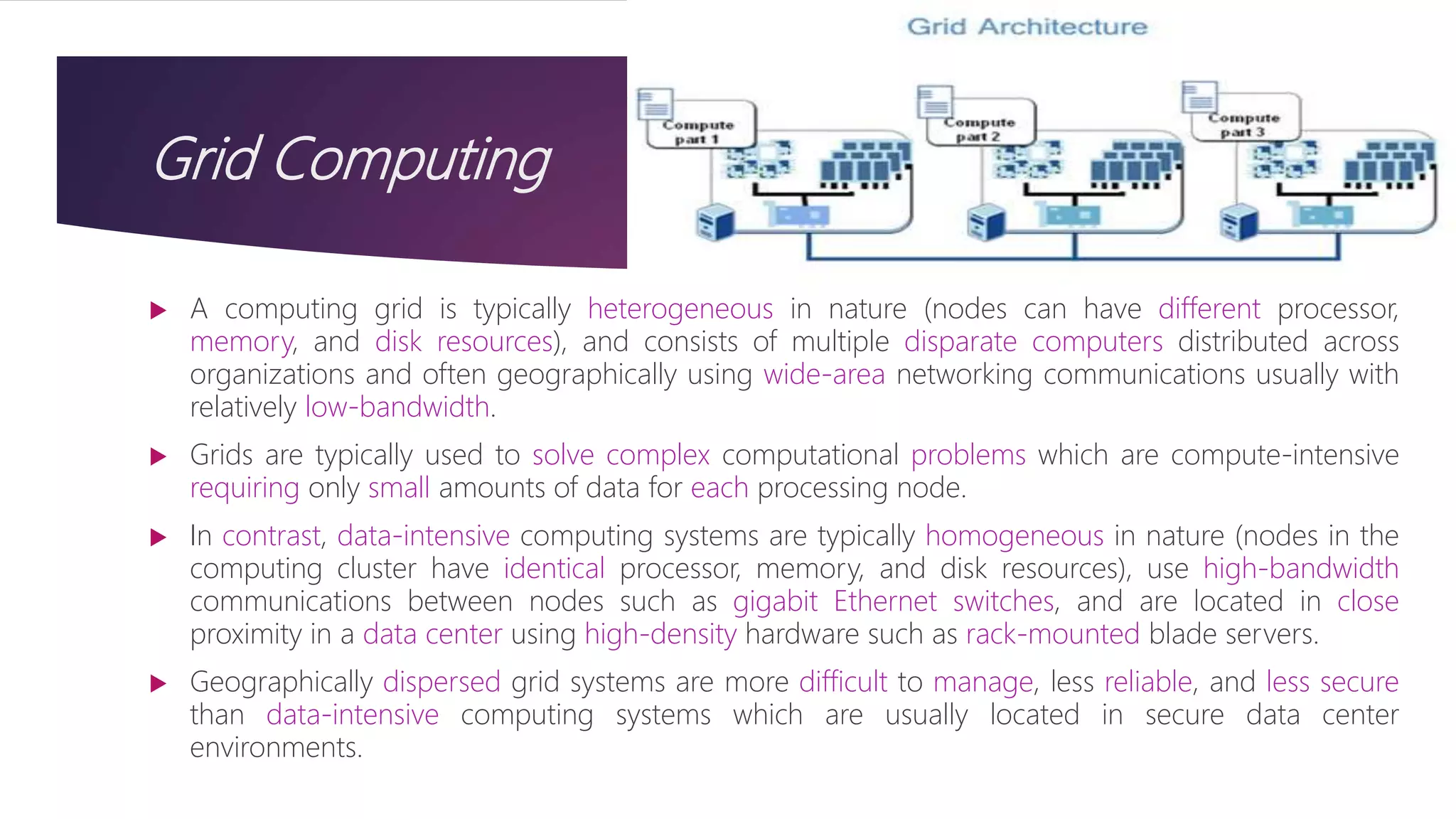 Grid Computing
 A computing grid is typically heterogeneous in nature (nodes can have different processor,
memory, and disk resources), and consists of multiple disparate computers distributed across
organizations and often geographically using wide-area networking communications usually with
relatively low-bandwidth.
 Grids are typically used to solve complex computational problems which are compute-intensive
requiring only small amounts of data for each processing node.
 In contrast, data-intensive computing systems are typically homogeneous in nature (nodes in the
computing cluster have identical processor, memory, and disk resources), use high-bandwidth
communications between nodes such as gigabit Ethernet switches, and are located in close
proximity in a data center using high-density hardware such as rack-mounted blade servers.
 Geographically dispersed grid systems are more difficult to manage, less reliable, and less secure
than data-intensive computing systems which are usually located in secure data center
environments.
 