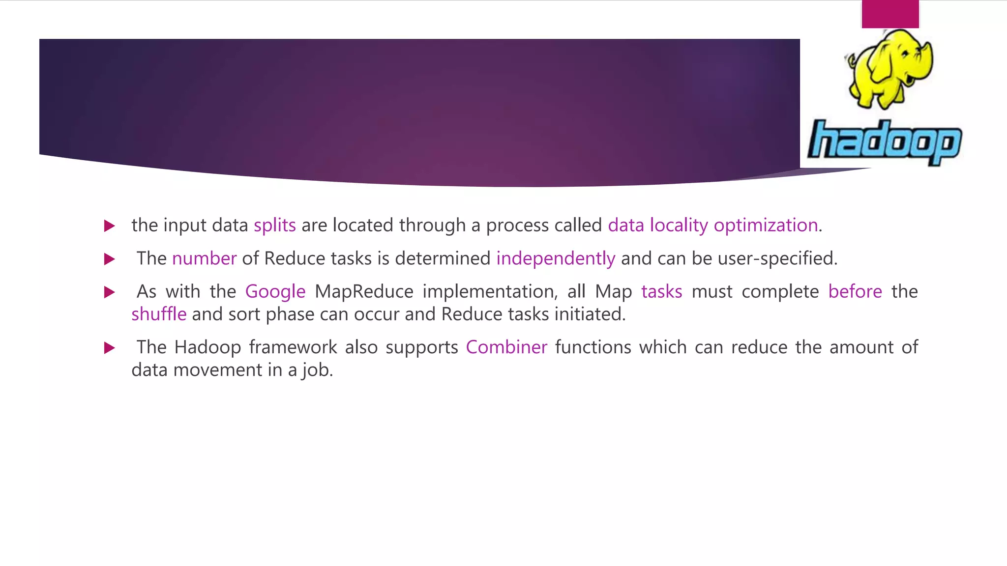  the input data splits are located through a process called data locality optimization.
 The number of Reduce tasks is determined independently and can be user-specified.
 As with the Google MapReduce implementation, all Map tasks must complete before the
shuffle and sort phase can occur and Reduce tasks initiated.
 The Hadoop framework also supports Combiner functions which can reduce the amount of
data movement in a job.
 