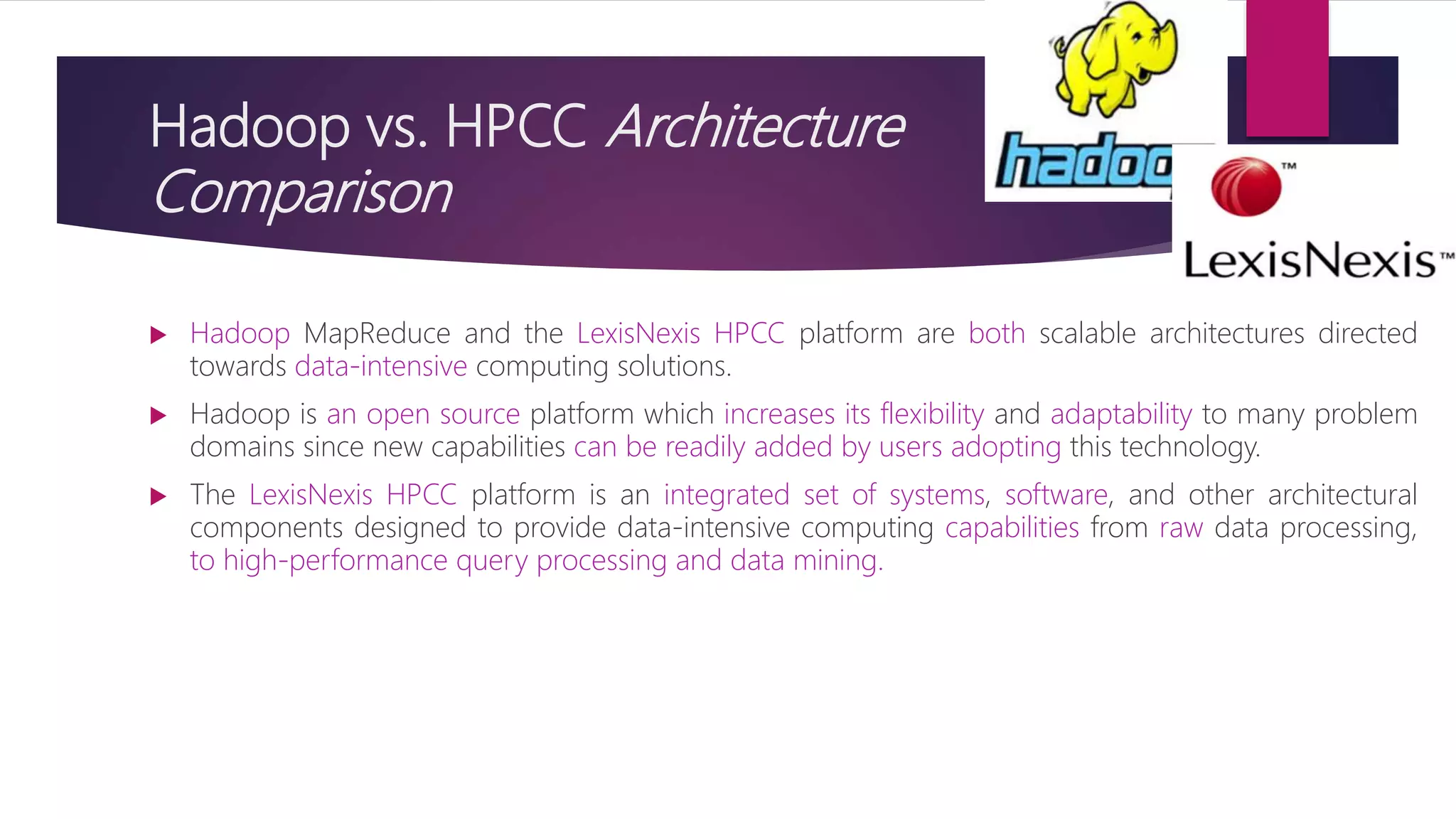 Hadoop vs. HPCC Architecture
Comparison
 Hadoop MapReduce and the LexisNexis HPCC platform are both scalable architectures directed
towards data-intensive computing solutions.
 Hadoop is an open source platform which increases its flexibility and adaptability to many problem
domains since new capabilities can be readily added by users adopting this technology.
 The LexisNexis HPCC platform is an integrated set of systems, software, and other architectural
components designed to provide data-intensive computing capabilities from raw data processing,
to high-performance query processing and data mining.
 