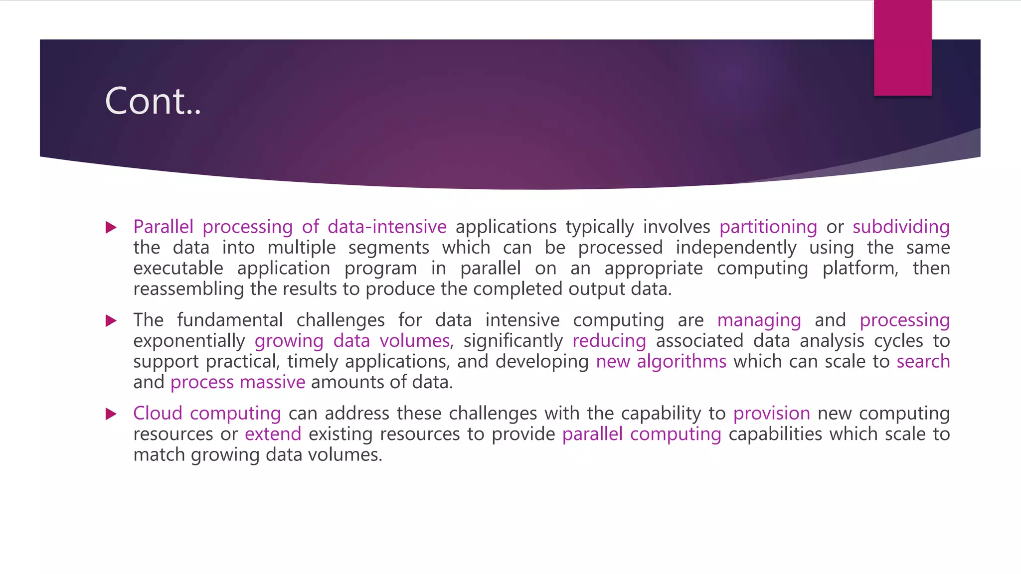 Cont..
 Parallel processing of data-intensive applications typically involves partitioning or subdividing
the data into multiple segments which can be processed independently using the same
executable application program in parallel on an appropriate computing platform, then
reassembling the results to produce the completed output data.
 The fundamental challenges for data intensive computing are managing and processing
exponentially growing data volumes, significantly reducing associated data analysis cycles to
support practical, timely applications, and developing new algorithms which can scale to search
and process massive amounts of data.
 Cloud computing can address these challenges with the capability to provision new computing
resources or extend existing resources to provide parallel computing capabilities which scale to
match growing data volumes.
 