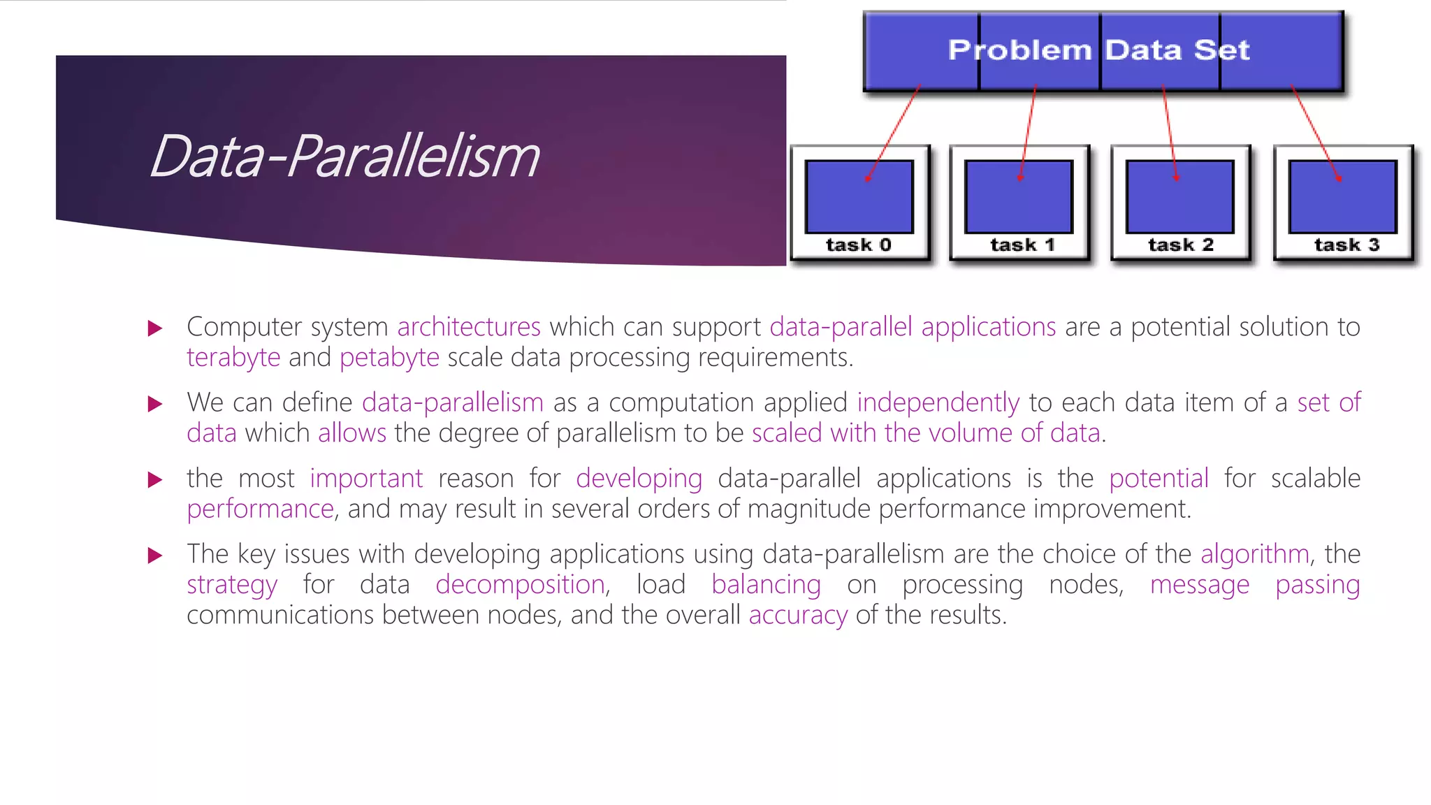 Data-Parallelism
 Computer system architectures which can support data-parallel applications are a potential solution to
terabyte and petabyte scale data processing requirements.
 We can define data-parallelism as a computation applied independently to each data item of a set of
data which allows the degree of parallelism to be scaled with the volume of data.
 the most important reason for developing data-parallel applications is the potential for scalable
performance, and may result in several orders of magnitude performance improvement.
 The key issues with developing applications using data-parallelism are the choice of the algorithm, the
strategy for data decomposition, load balancing on processing nodes, message passing
communications between nodes, and the overall accuracy of the results.
 