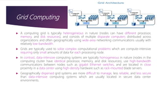 Grid Computing
 A computing grid is typically heterogeneous in nature (nodes can have different processor,
memory, and disk resources), and consists of multiple disparate computers distributed across
organizations and often geographically using wide-area networking communications usually with
relatively low-bandwidth.
 Grids are typically used to solve complex computational problems which are compute-intensive
requiring only small amounts of data for each processing node.
 In contrast, data-intensive computing systems are typically homogeneous in nature (nodes in the
computing cluster have identical processor, memory, and disk resources), use high-bandwidth
communications between nodes such as gigabit Ethernet switches, and are located in close
proximity in a data center using high-density hardware such as rack-mounted blade servers.
 Geographically dispersed grid systems are more difficult to manage, less reliable, and less secure
than data-intensive computing systems which are usually located in secure data center
environments.
 