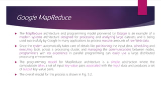 Google MapReduce
 The MapReduce architecture and programming model pioneered by Google is an example of a
modern systems architecture designed for processing and analyzing large datasets and is being
used successfully by Google in many applications to process massive amounts of raw Web data.
 Since the system automatically takes care of details like partitioning the input data, scheduling and
executing tasks across a processing cluster, and managing the communications between nodes,
programmers with no experience in parallel programming can easily use a large distributed
processing environment.
 The programming model for MapReduce architecture is a simple abstraction where the
computation takes a set of input key-value pairs associated with the input data and produces a set
of output key-value pairs.
 The overall model for this process is shown in Fig. 5.2.
 