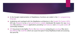  In the Google implementation of MapReduce, functions are coded in the C++ programming
language.
 Underlying and overlayed with the MapReduce architecture is the Google File System (GFS).
GFS was designed to be a high-performance, scalable distributed file system for very large
data files and data-intensive applications providing fault tolerance and running on clusters of
commodity hardware.
 GFS has proven to be highly effective for data-intensive computing on very large files, but is
less effective for small files which can cause hot spots if many MapReduce tasks are accessing
the same file.
 
