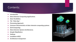 Contents:
 introduction
 Data-Intensive Computing Applications.
 Data-Parallelism.
 The “Data Gap”.
 Processing Approach.
 Common Characteristics of data-intensive computing systems.
 Grid Computing.
 Data-Intensive System Architectures.
 Google MapReduce.
 Hadoop.
 LexisNexis HPCC.
 Architecture Comparison
 