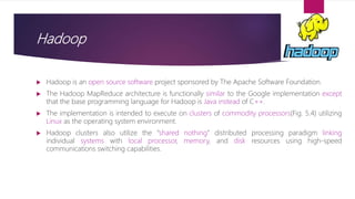 Hadoop
 Hadoop is an open source software project sponsored by The Apache Software Foundation.
 The Hadoop MapReduce architecture is functionally similar to the Google implementation except
that the base programming language for Hadoop is Java instead of C++.
 The implementation is intended to execute on clusters of commodity processors(Fig. 5.4) utilizing
Linux as the operating system environment.
 Hadoop clusters also utilize the “shared nothing” distributed processing paradigm linking
individual systems with local processor, memory, and disk resources using high-speed
communications switching capabilities.
 