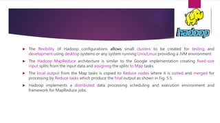 The flexibility of Hadoop configurations allows small clusters to be created for testing and
development using desktop systems or any system running Unix/Linux providing a JVM environment
 The Hadoop MapReduce architecture is similar to the Google implementation creating fixed-size
input splits from the input data and assigning the splits to Map tasks.
 The local output from the Map tasks is copied to Reduce nodes where it is sorted and merged for
processing by Reduce tasks which produce the final output as shown in Fig. 5.5.
 Hadoop implements a distributed data processing scheduling and execution environment and
framework for MapReduce jobs.
 