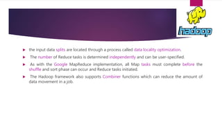  the input data splits are located through a process called data locality optimization.
 The number of Reduce tasks is determined independently and can be user-specified.
 As with the Google MapReduce implementation, all Map tasks must complete before the
shuffle and sort phase can occur and Reduce tasks initiated.
 The Hadoop framework also supports Combiner functions which can reduce the amount of
data movement in a job.
 