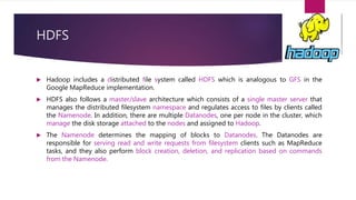 HDFS
 Hadoop includes a distributed file system called HDFS which is analogous to GFS in the
Google MapReduce implementation.
 HDFS also follows a master/slave architecture which consists of a single master server that
manages the distributed filesystem namespace and regulates access to files by clients called
the Namenode. In addition, there are multiple Datanodes, one per node in the cluster, which
manage the disk storage attached to the nodes and assigned to Hadoop.
 The Namenode determines the mapping of blocks to Datanodes. The Datanodes are
responsible for serving read and write requests from filesystem clients such as MapReduce
tasks, and they also perform block creation, deletion, and replication based on commands
from the Namenode.
 