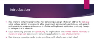 introduction
 Data-intensive computing represents a new computing paradigm which can address the data gap
using scalable parallel processing to allow government, commercial organizations, and research
environments to process massive amounts of data and implement applications previously thought
to be impractical or infeasible.
 Cloud computing provides the opportunity for organizations with limited internal resources to
implement large-scale data-intensive computing applications in a cost-effective manner.
 Data-intensive computing can be implemented in a public cloud or as a private cloud.
 