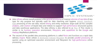  data refinery whose overall purpose is the general processing of massive volumes of raw data of any
type for any purpose but typically used for data cleansing and hygiene, extract, transform,
load processing of the raw data, record linking and entity resolution, large-scale ad-hoc complex
analytics, and creation of keyed data and indexes to support high-performance structured queries
and data warehouse applications. The data refinery is also referred to as Thor. A Thor cluster is
similar in its function, execution environment, filesystem, and capabilities to the Google and
Hadoop MapReduce platforms.
 The second of the parallel data processing platforms is called Roxie and functions as a rapid data
delivery engine. Roxie utilizes a distributed indexed filesystem to provide parallel processing of
queries using an optimized execution environment and filesystem for high-performance online
processing.
 