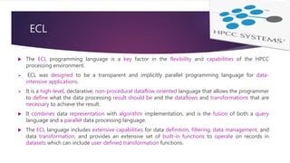 ECL
 The ECL programming language is a key factor in the flexibility and capabilities of the HPCC
processing environment.
 ECL was designed to be a transparent and implicitly parallel programming language for data-
intensive applications.
 It is a high-level, declarative, non-procedural dataflow-oriented language that allows the programmer
to define what the data processing result should be and the dataflows and transformations that are
necessary to achieve the result.
 It combines data representation with algorithm implementation, and is the fusion of both a query
language and a parallel data processing language.
 The ECL language includes extensive capabilities for data definition, filtering, data management, and
data transformation, and provides an extensive set of built-in functions to operate on records in
datasets which can include user-defined transformation functions.
 