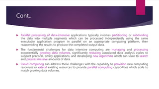 Cont..
 Parallel processing of data-intensive applications typically involves partitioning or subdividing
the data into multiple segments which can be processed independently using the same
executable application program in parallel on an appropriate computing platform, then
reassembling the results to produce the completed output data.
 The fundamental challenges for data intensive computing are managing and processing
exponentially growing data volumes, significantly reducing associated data analysis cycles to
support practical, timely applications, and developing new algorithms which can scale to search
and process massive amounts of data.
 Cloud computing can address these challenges with the capability to provision new computing
resources or extend existing resources to provide parallel computing capabilities which scale to
match growing data volumes.
 
