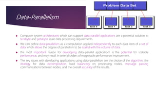 Data-Parallelism
 Computer system architectures which can support data-parallel applications are a potential solution to
terabyte and petabyte scale data processing requirements.
 We can define data-parallelism as a computation applied independently to each data item of a set of
data which allows the degree of parallelism to be scaled with the volume of data.
 the most important reason for developing data-parallel applications is the potential for scalable
performance, and may result in several orders of magnitude performance improvement.
 The key issues with developing applications using data-parallelism are the choice of the algorithm, the
strategy for data decomposition, load balancing on processing nodes, message passing
communications between nodes, and the overall accuracy of the results.
 