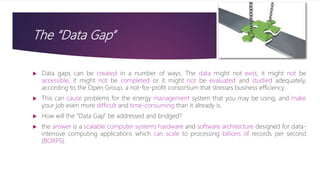 The “Data Gap”
 Data gaps can be created in a number of ways. The data might not exist, it might not be
accessible, it might not be completed or it might not be evaluated and studied adequately,
according to the Open Group, a not-for-profit consortium that stresses business efficiency.
 This can cause problems for the energy management system that you may be using, and make
your job even more difficult and time-consuming than it already is.
 How will the “Data Gap” be addressed and bridged?
 the answer is a scalable computer systems hardware and software architecture designed for data-
intensive computing applications which can scale to processing billions of records per second
(BORPS).
 