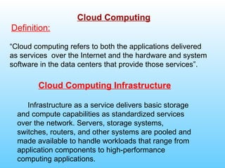 Cloud Computing
Definition:

“Cloud computing refers to both the applications delivered
as services over the Internet and the hardware and system
software in the data centers that provide those services”.

        Cloud Computing Infrastructure

     Infrastructure as a service delivers basic storage
  and compute capabilities as standardized services
  over the network. Servers, storage systems,
  switches, routers, and other systems are pooled and
  made available to handle workloads that range from
  application components to high-performance
  computing applications.
 
