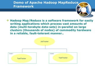 Demo of Apache Hadoop MapReduce Framework Hadoop Map/Reduce is a software framework for easily writing applications which process vast amounts of data (multi-terabyte data-sets) in-parallel on large clusters (thousands of nodes) of commodity hardware in a reliable, fault-tolerant manner.. JobTracker TaskTracker TaskTracker Cluster1 Cluster2 