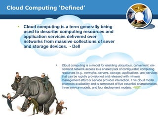 Cloud Computing ‘Defined’ Cloud computing is a term generally being used to describe computing resources and application services delivered over networks from massive collections of sever and storage devices.  - Dell Cloud computing is a model for enabling ubiquitous, convenient, on-demand network access to a shared pool of configurable computing resources (e.g., networks, servers, storage, applications, and services) that can be rapidly provisioned and released with minimal management effort or service provider interaction. This cloud model promotes availability and is composed of five essential characteristics, three service models, and four deployment models. - NIST 