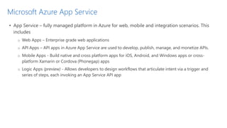 Microsoft Azure App Service
• App Service – fully managed platform in Azure for web, mobile and integration scenarios. This
includes
o Web Apps – Enterprise grade web applications
o API Apps – API apps in Azure App Service are used to develop, publish, manage, and monetize APIs.
o Mobile Apps - Build native and cross platform apps for iOS, Android, and Windows apps or cross-
platform Xamarin or Cordova (Phonegap) apps
o Logic Apps (preview) - Allows developers to design workflows that articulate intent via a trigger and
series of steps, each invoking an App Service API app
 