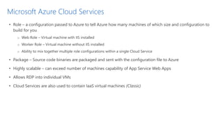 Microsoft Azure Cloud Services
• Role – a configuration passed to Azure to tell Azure how many machines of which size and configuration to
build for you
o Web Role – Virtual machine with IIS installed
o Worker Role – Virtual machine without IIS installed
o Ability to mix together multiple role configurations within a single Cloud Service
• Package – Source code binaries are packaged and sent with the configuration file to Azure
• Highly scalable – can exceed number of machines capability of App Service Web Apps
• Allows RDP into individual VMs
• Cloud Services are also used to contain IaaS virtual machines (Classic)
 