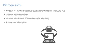 Prerequisites
• Windows 7 - 10, Windows Server 2008 R2 and Windows Server 2012 (R2)
• Microsoft Azure PowerShell
• Microsoft Visual Studio 2015 Update 2 (for ARM labs)
• Active Azure Subscription
 