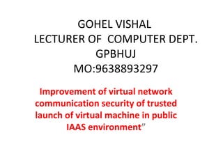 GOHEL VISHAL
LECTURER OF COMPUTER DEPT.
GPBHUJ
MO:9638893297
Improvement of virtual network
communication security of trusted
launch of virtual machine in public
IAAS environment”
 