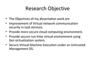Research Objective
• The Objectives of my dissertation work are
• Improvement of Virtual network communication
security in IaaS services.
• Provide more secure cloud computing environment.
• Provide secure run-time virtual environment using
Xen virtualization system.
• Secure Virtual Machine Execution under an Untrusted
Management OS.
 